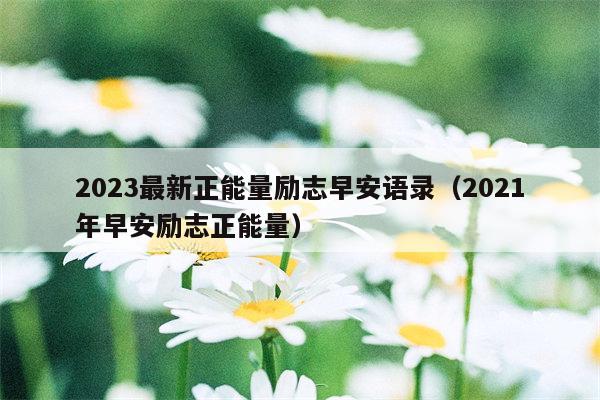 2023最新正能量励志早安语录（2021年早安励志正能量）