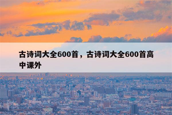 古诗词大全600首，古诗词大全600首高中课外